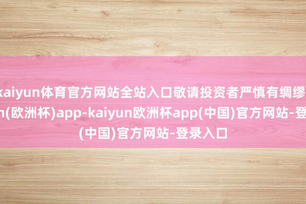 kaiyun体育官方网站全站入口敬请投资者严慎有绸缪-kaiyun(欧洲杯)app-kaiyun欧洲杯app(中国)官方网站-登录入口