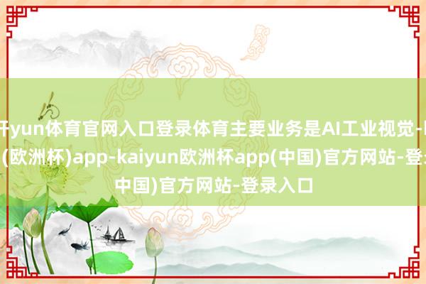 开yun体育官网入口登录体育主要业务是AI工业视觉-kaiyun(欧洲杯)app-kaiyun欧洲杯app(中国)官方网站-登录入口