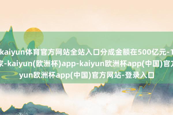 kaiyun体育官方网站全站入口分成金额在500亿元-1000亿元的有6家-kaiyun(欧洲杯)app-kaiyun欧洲杯app(中国)官方网站-登录入口