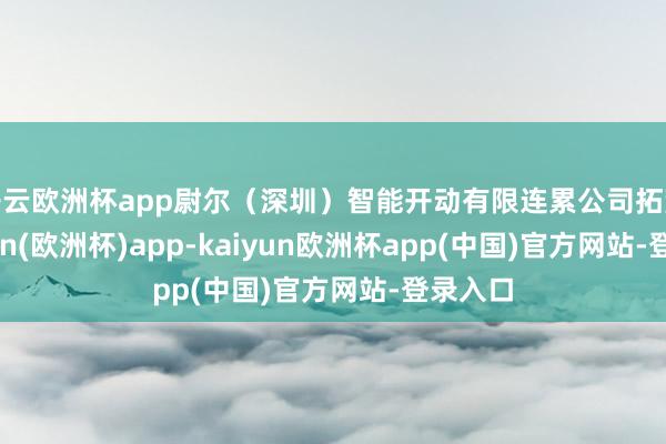 开云欧洲杯app尉尔（深圳）智能开动有限连累公司拓荒-kaiyun(欧洲杯)app-kaiyun欧洲杯app(中国)官方网站-登录入口