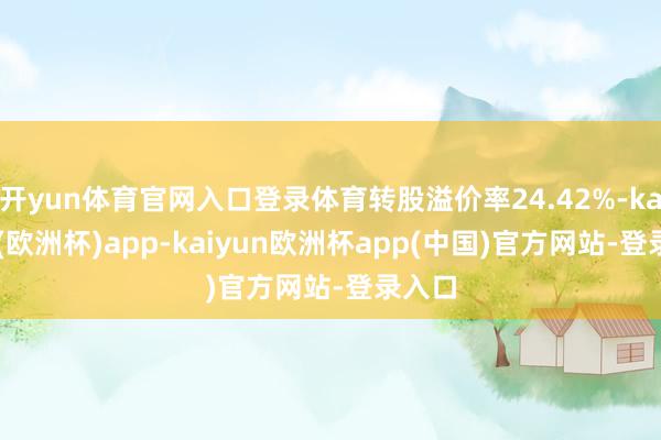 开yun体育官网入口登录体育转股溢价率24.42%-kaiyun(欧洲杯)app-kaiyun欧洲杯app(中国)官方网站-登录入口