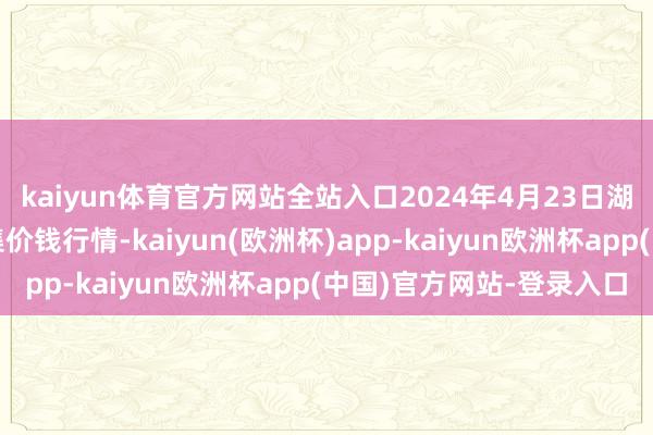 kaiyun体育官方网站全站入口2024年4月23日湖北浠水农家具批发市集价钱行情-kaiyun(欧洲杯)app-kaiyun欧洲杯app(中国)官方网站-登录入口