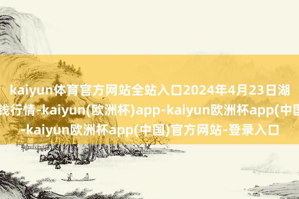 kaiyun体育官方网站全站入口2024年4月23日湖北省洪湖农贸市集价钱行情-kaiyun(欧洲杯)app-kaiyun欧洲杯app(中国)官方网站-登录入口