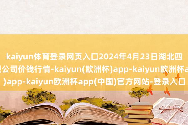 kaiyun体育登录网页入口2024年4月23日湖北四季青农贸市集处置有限公司价钱行情-kaiyun(欧洲杯)app-kaiyun欧洲杯app(中国)官方网站-登录入口