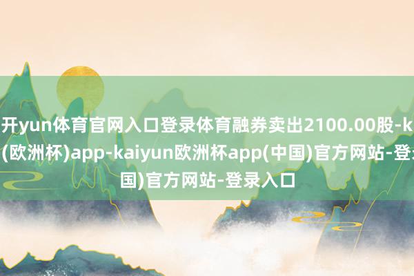 开yun体育官网入口登录体育融券卖出2100.00股-kaiyun(欧洲杯)app-kaiyun欧洲杯app(中国)官方网站-登录入口