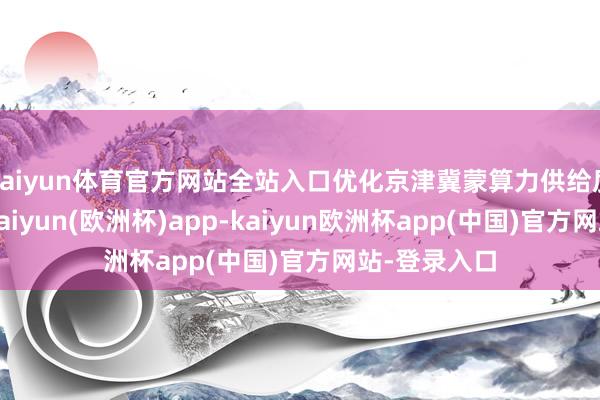 kaiyun体育官方网站全站入口优化京津冀蒙算力供给质地和规模-kaiyun(欧洲杯)app-kaiyun欧洲杯app(中国)官方网站-登录入口