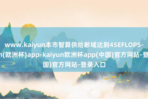 www.kaiyun本市智算供给畛域达到45EFLOPS-kaiyun(欧洲杯)app-kaiyun欧洲杯app(中国)官方网站-登录入口