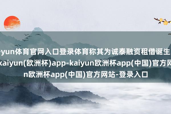 开yun体育官网入口登录体育称其为诚泰融资租借诞生的专科子公司-kaiyun(欧洲杯)app-kaiyun欧洲杯app(中国)官方网站-登录入口