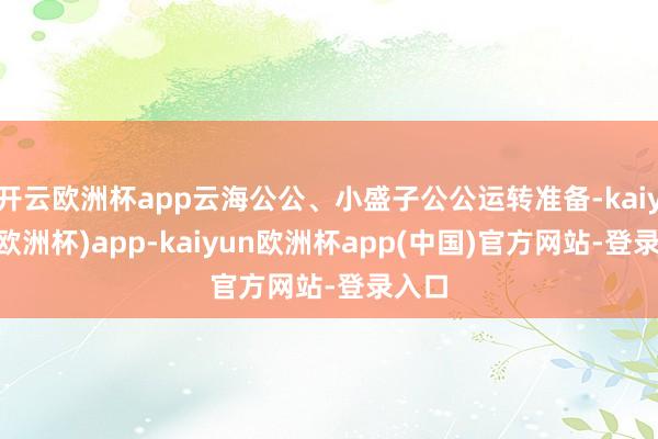 开云欧洲杯app云海公公、小盛子公公运转准备-kaiyun(欧洲杯)app-kaiyun欧洲杯app(中国)官方网站-登录入口