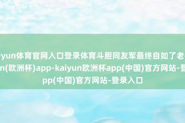 开yun体育官网入口登录体育斗胆同友军最终自如了老街-kaiyun(欧洲杯)app-kaiyun欧洲杯app(中国)官方网站-登录入口