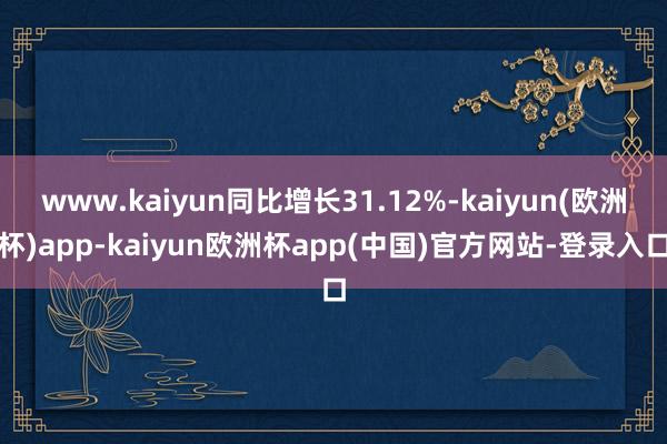 www.kaiyun同比增长31.12%-kaiyun(欧洲杯)app-kaiyun欧洲杯app(中国)官方网站-登录入口