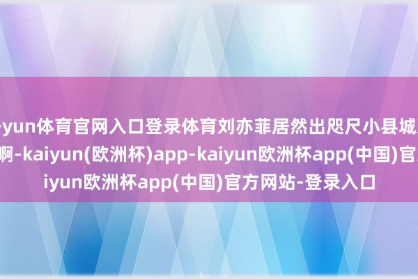 开yun体育官网入口登录体育刘亦菲居然出咫尺小县城某商城，腰臀好顶啊-kaiyun(欧洲杯)app-kaiyun欧洲杯app(中国)官方网站-登录入口