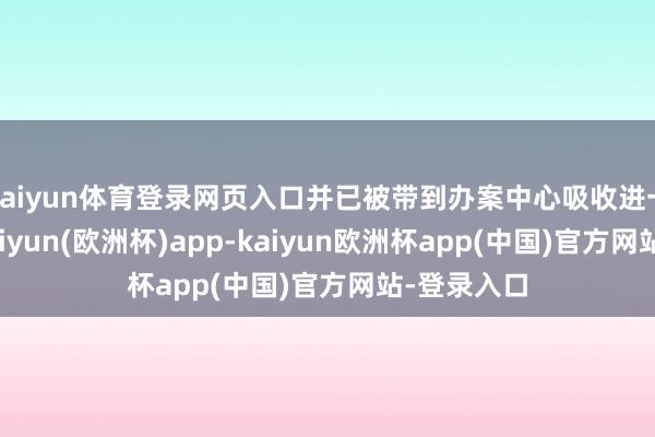 kaiyun体育登录网页入口并已被带到办案中心吸收进一步探问-kaiyun(欧洲杯)app-kaiyun欧洲杯app(中国)官方网站-登录入口