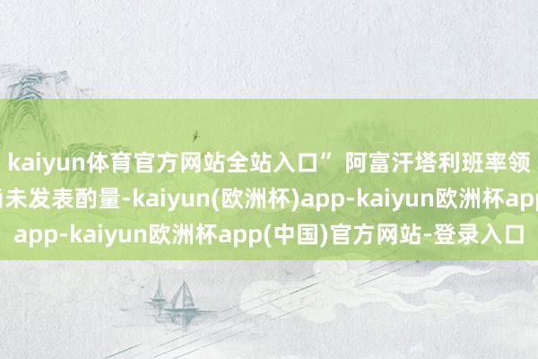 kaiyun体育官方网站全站入口” 阿富汗塔利班率领的阿富汗临时政府尚未发表酌量-kaiyun(欧洲杯)app-kaiyun欧洲杯app(中国)官方网站-登录入口