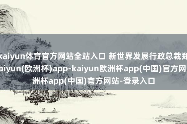 kaiyun体育官方网站全站入口 新世界发展行政总裁郑志刚示意-kaiyun(欧洲杯)app-kaiyun欧洲杯app(中国)官方网站-登录入口