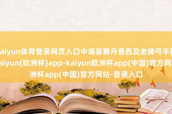 kaiyun体育登录网页入口中場基爾丹普西及老牌弓手謝路好意思-kaiyun(欧洲杯)app-kaiyun欧洲杯app(中国)官方网站-登录入口