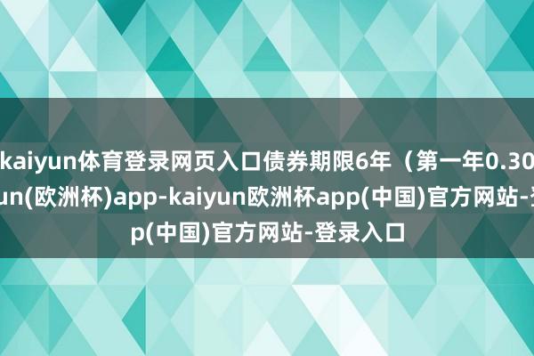 kaiyun体育登录网页入口债券期限6年（第一年0.30%-kaiyun(欧洲杯)app-kaiyun欧洲杯app(中国)官方网站-登录入口