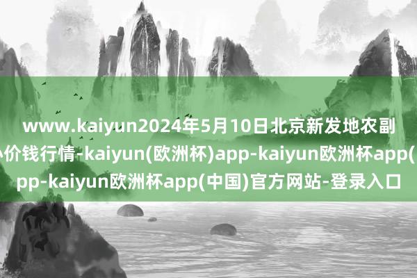 www.kaiyun2024年5月10日北京新发地农副居品批发阛阓信息中心价钱行情-kaiyun(欧洲杯)app-kaiyun欧洲杯app(中国)官方网站-登录入口