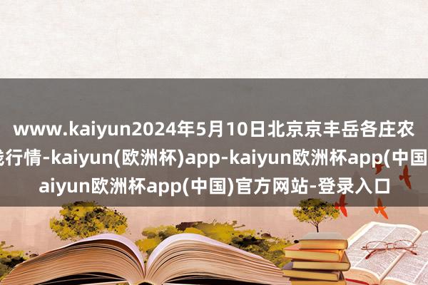 www.kaiyun2024年5月10日北京京丰岳各庄农副产物批发市集价钱行情-kaiyun(欧洲杯)app-kaiyun欧洲杯app(中国)官方网站-登录入口