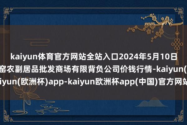 kaiyun体育官方网站全站入口2024年5月10日内蒙古呼和浩特市东瓦窑农副居品批发商场有限背负公司价钱行情-kaiyun(欧洲杯)app-kaiyun欧洲杯app(中国)官方网站-登录入口