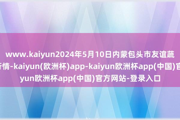 www.kaiyun2024年5月10日内蒙包头市友谊蔬菜批发市集价钱行情-kaiyun(欧洲杯)app-kaiyun欧洲杯app(中国)官方网站-登录入口