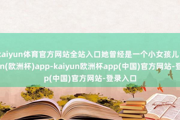 kaiyun体育官方网站全站入口她曾经是一个小女孩儿”-kaiyun(欧洲杯)app-kaiyun欧洲杯app(中国)官方网站-登录入口