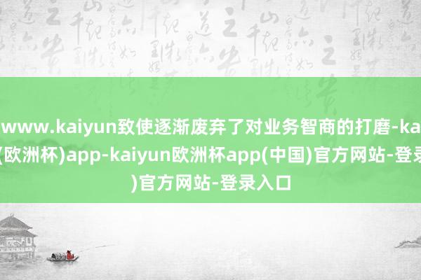 www.kaiyun致使逐渐废弃了对业务智商的打磨-kaiyun(欧洲杯)app-kaiyun欧洲杯app(中国)官方网站-登录入口