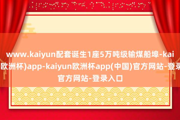 www.kaiyun配套诞生1座5万吨级输煤船埠-kaiyun(欧洲杯)app-kaiyun欧洲杯app(中国)官方网站-登录入口