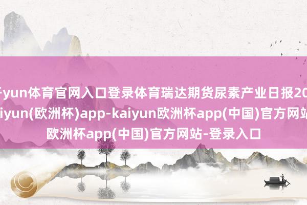 开yun体育官网入口登录体育瑞达期货尿素产业日报20240514-kaiyun(欧洲杯)app-kaiyun欧洲杯app(中国)官方网站-登录入口