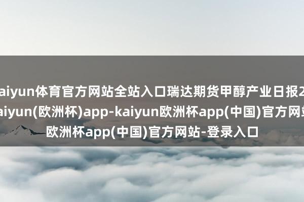 kaiyun体育官方网站全站入口瑞达期货甲醇产业日报20240514-kaiyun(欧洲杯)app-kaiyun欧洲杯app(中国)官方网站-登录入口