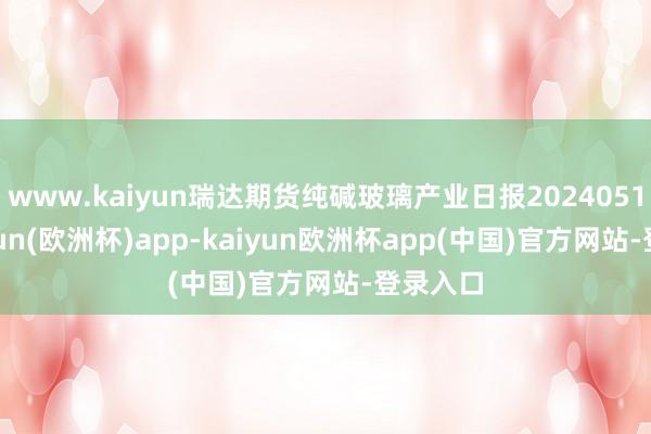 www.kaiyun瑞达期货纯碱玻璃产业日报20240514-kaiyun(欧洲杯)app-kaiyun欧洲杯app(中国)官方网站-登录入口