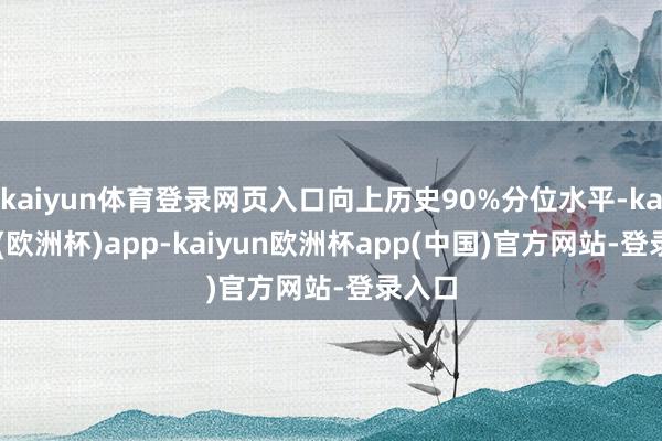 kaiyun体育登录网页入口向上历史90%分位水平-kaiyun(欧洲杯)app-kaiyun欧洲杯app(中国)官方网站-登录入口