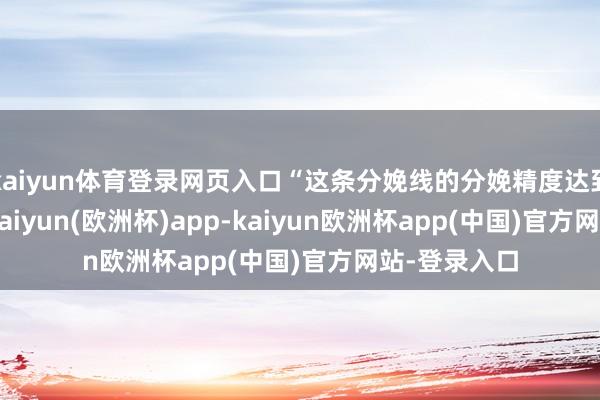 kaiyun体育登录网页入口“这条分娩线的分娩精度达到0.01毫米-kaiyun(欧洲杯)app-kaiyun欧洲杯app(中国)官方网站-登录入口