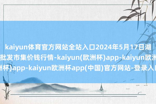 kaiyun体育官方网站全站入口2024年5月17日湖北省孝感市南大农居品批发市集价钱行情-kaiyun(欧洲杯)app-kaiyun欧洲杯app(中国)官方网站-登录入口