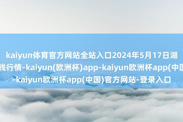 kaiyun体育官方网站全站入口2024年5月17日湖北省洪湖农贸商场价钱行情-kaiyun(欧洲杯)app-kaiyun欧洲杯app(中国)官方网站-登录入口