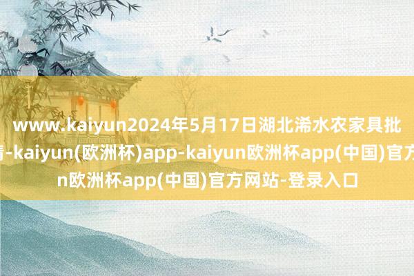 www.kaiyun2024年5月17日湖北浠水农家具批发商场价钱行情-kaiyun(欧洲杯)app-kaiyun欧洲杯app(中国)官方网站-登录入口