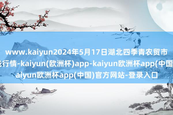 www.kaiyun2024年5月17日湖北四季青农贸市集解决有限公司价钱行情-kaiyun(欧洲杯)app-kaiyun欧洲杯app(中国)官方网站-登录入口