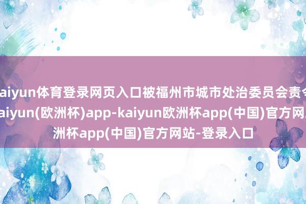 kaiyun体育登录网页入口被福州市城市处治委员会责令限期改正-kaiyun(欧洲杯)app-kaiyun欧洲杯app(中国)官方网站-登录入口