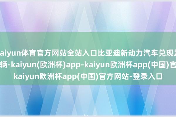 kaiyun体育官方网站全站入口比亚迪新动力汽车兑现累计销量302.44万辆-kaiyun(欧洲杯)app-kaiyun欧洲杯app(中国)官方网站-登录入口