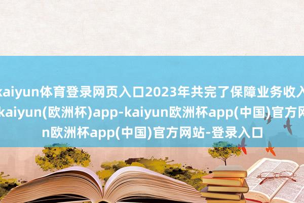 kaiyun体育登录网页入口2023年共完了保障业务收入1.04万亿元-kaiyun(欧洲杯)app-kaiyun欧洲杯app(中国)官方网站-登录入口