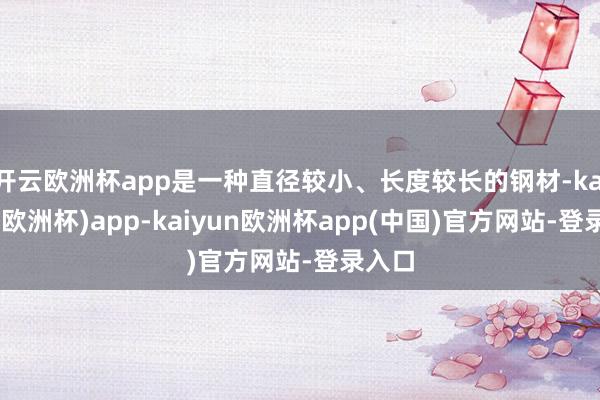 开云欧洲杯app是一种直径较小、长度较长的钢材-kaiyun(欧洲杯)app-kaiyun欧洲杯app(中国)官方网站-登录入口