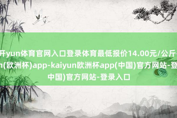 开yun体育官网入口登录体育最低报价14.00元/公斤-kaiyun(欧洲杯)app-kaiyun欧洲杯app(中国)官方网站-登录入口