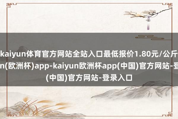 kaiyun体育官方网站全站入口最低报价1.80元/公斤-kaiyun(欧洲杯)app-kaiyun欧洲杯app(中国)官方网站-登录入口