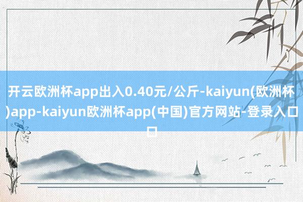 开云欧洲杯app出入0.40元/公斤-kaiyun(欧洲杯)app-kaiyun欧洲杯app(中国)官方网站-登录入口