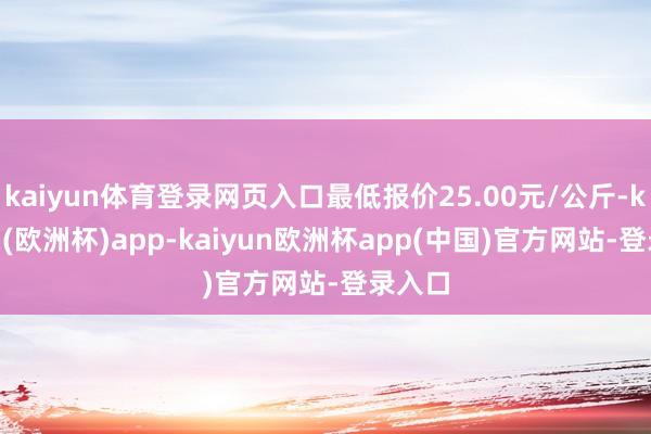 kaiyun体育登录网页入口最低报价25.00元/公斤-kaiyun(欧洲杯)app-kaiyun欧洲杯app(中国)官方网站-登录入口