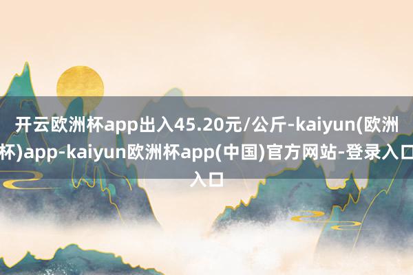 开云欧洲杯app出入45.20元/公斤-kaiyun(欧洲杯)app-kaiyun欧洲杯app(中国)官方网站-登录入口