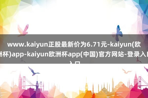 www.kaiyun正股最新价为6.71元-kaiyun(欧洲杯)app-kaiyun欧洲杯app(中国)官方网站-登录入口