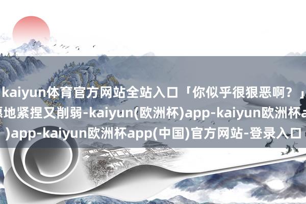 kaiyun体育官方网站全站入口「你似乎很狠恶啊？」我的手在腿上不自愿地紧捏又削弱-kaiyun(欧洲杯)app-kaiyun欧洲杯app(中国)官方网站-登录入口