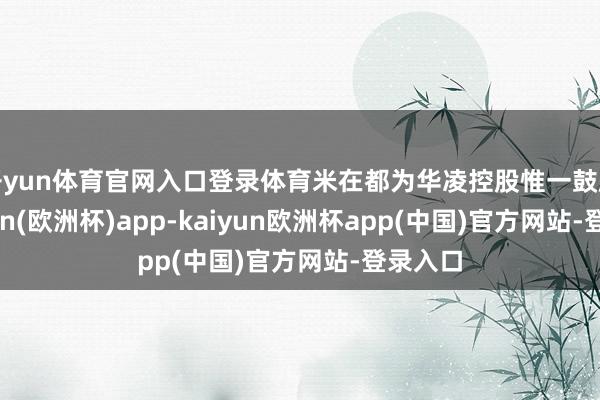 开yun体育官网入口登录体育米在都为华凌控股惟一鼓励-kaiyun(欧洲杯)app-kaiyun欧洲杯app(中国)官方网站-登录入口