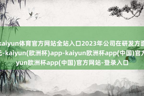 kaiyun体育官方网站全站入口2023年公司在研发方面过问了1.03亿元-kaiyun(欧洲杯)app-kaiyun欧洲杯app(中国)官方网站-登录入口